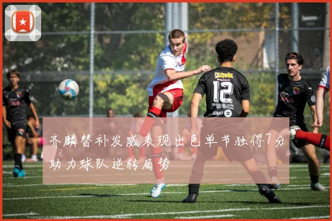 齐麟替补发威表现出色单节独得7分助力球队逆转局势