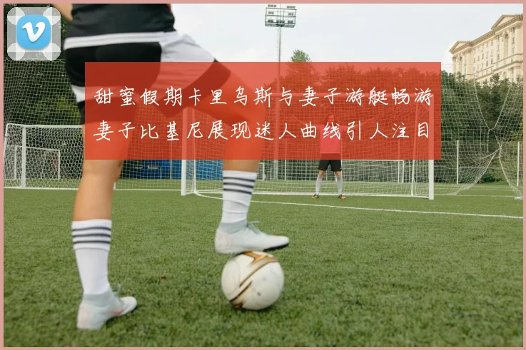 甜蜜假期卡里乌斯与妻子游艇畅游妻子比基尼展现迷人曲线引人注目