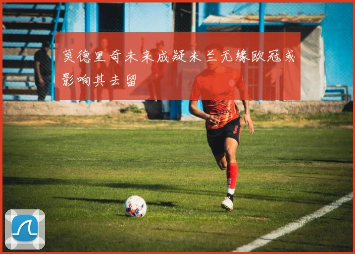 莫德里奇未来成疑米兰无缘欧冠或影响其去留