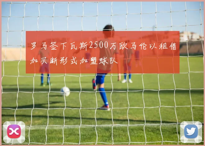 罗马签下瓦斯2500万欧马伦以租借加买断形式加盟球队