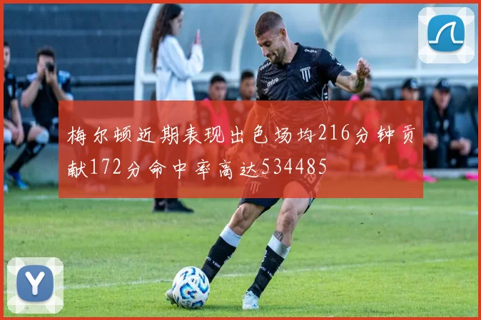 梅尔顿近期表现出色场均216分钟贡献172分命中率高达534485