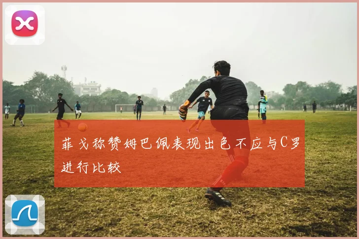 菲戈称赞姆巴佩表现出色不应与C罗进行比较