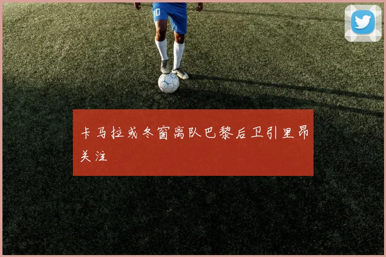 卡马拉或冬窗离队巴黎后卫引里昂关注