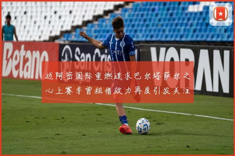迈阿密国际重燃追求巴尔塔萨尔之心上赛季曾租借效力再度引发关注