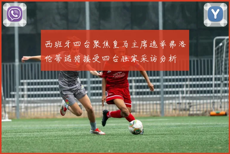 西班牙四台聚焦皇马主席选举弗洛伦蒂诺将接受四台独家采访分析
