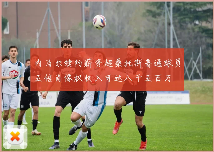 内马尔续约薪资超桑托斯普通球员五倍肖像权收入可达八千五百万