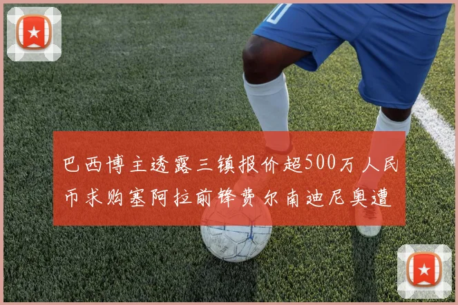 巴西博主透露三镇报价超500万人民币求购塞阿拉前锋费尔南迪尼奥遭拒绝