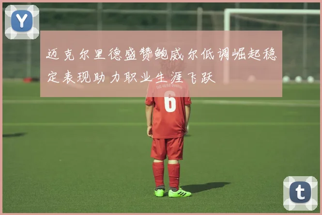 迈克尔里德盛赞鲍威尔低调崛起稳定表现助力职业生涯飞跃