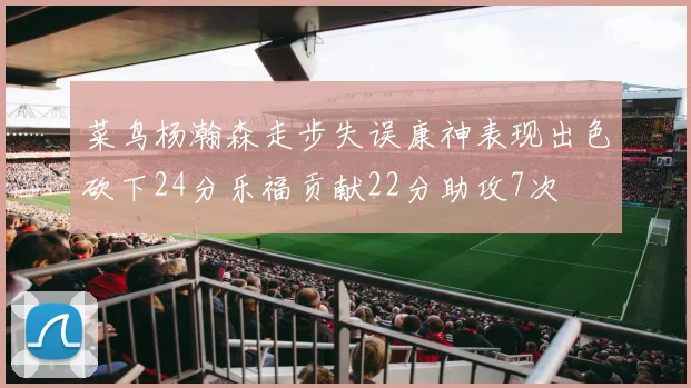 菜鸟杨瀚森走步失误康神表现出色砍下24分乐福贡献22分助攻7次