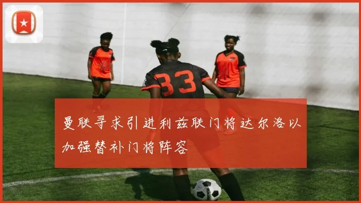 曼联寻求引进利兹联门将达尔洛以加强替补门将阵容