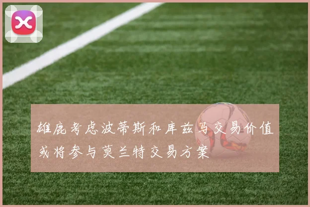 雄鹿考虑波蒂斯和库兹马交易价值或将参与莫兰特交易方案