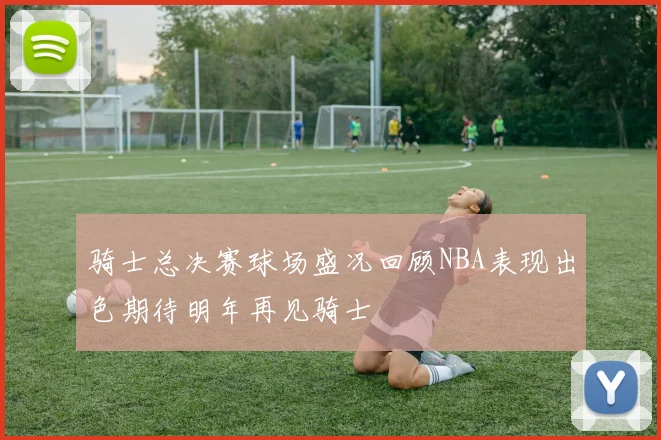 骑士总决赛球场盛况回顾NBA表现出色期待明年再见骑士