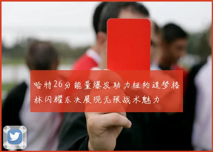 哈特26分能量爆发助力纽约追梦格林闪耀东决展现无限战术魅力