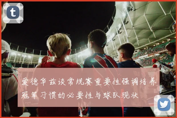 爱德华兹谈常规赛重要性强调培养冠军习惯的必要性与球队现状