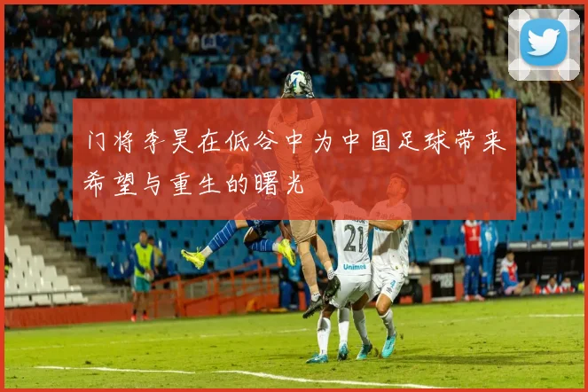 门将李昊在低谷中为中国足球带来希望与重生的曙光