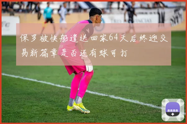 保罗被快船遣送回家64天后终迎交易新篇章是否还有球可打